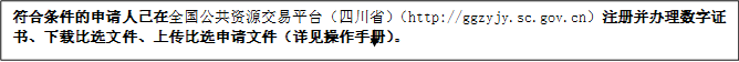 符合條件的申請人已在全國公共資源交易平臺（四川省）（http://ggzyjy.sc.gov.cn）注冊并辦理數(shù)字證書、下載比選文件、上傳比選申請文件（詳見操作手冊）。