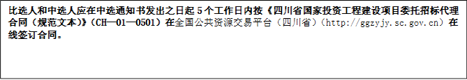 比選人和中選人應(yīng)在中選通知書發(fā)出之日起5個工作日內(nèi)按《四川省國家投資工程建設(shè)項目委托招標(biāo)代理合同（規(guī)范文本）》（CH—01—0501）在全國公共資源交易平臺（四川?。╤ttp://ggzyjy.sc.gov.cn）在線簽訂合同。